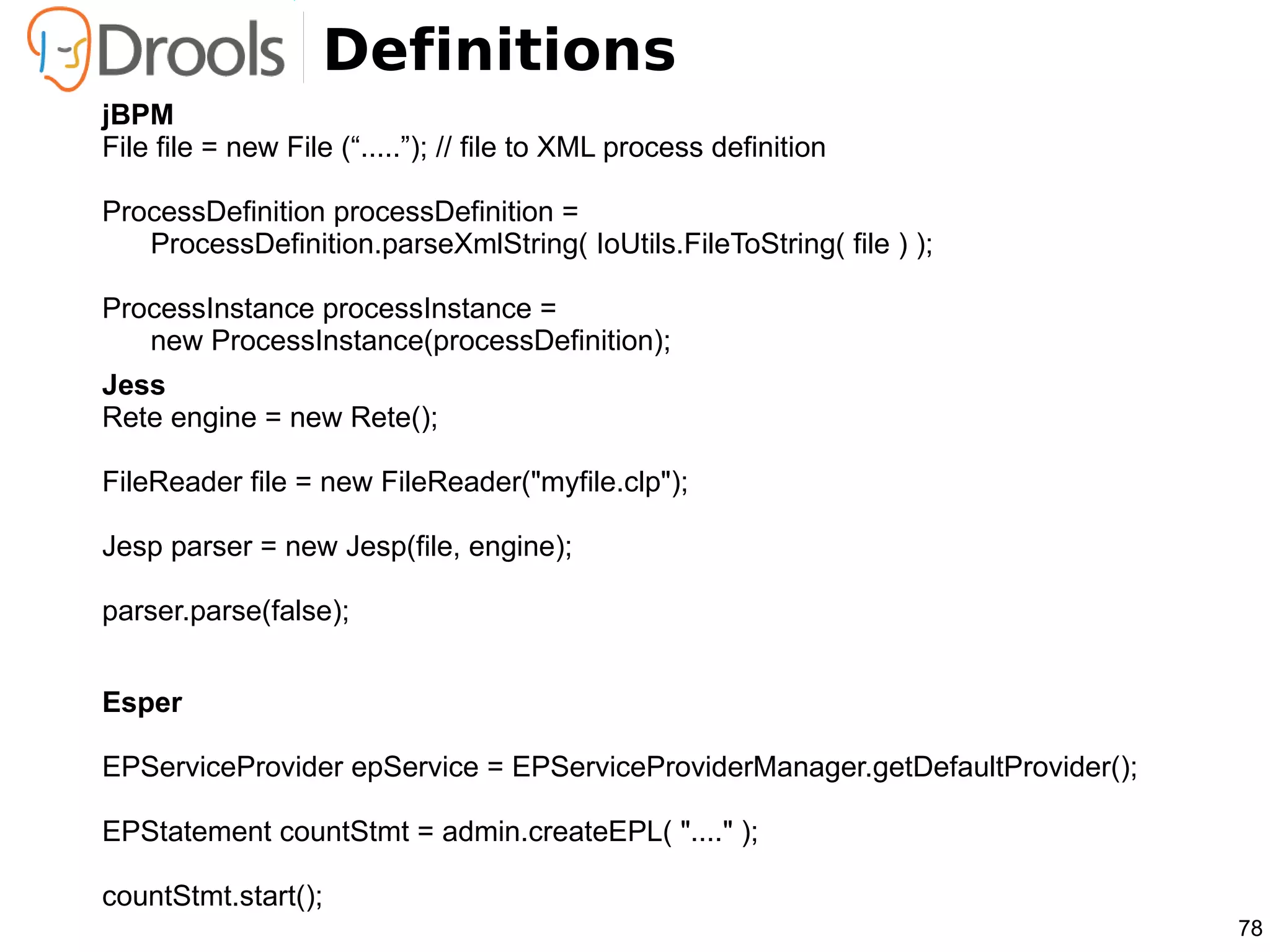 Definitions
jBPM
File file = new File (“.....”); // file to XML process definition

ProcessDefinition processDefinition =
   ProcessDefinition.parseXmlString( IoUtils.FileToString( file ) );

ProcessInstance processInstance =
   new ProcessInstance(processDefinition);
Jess
Rete engine = new Rete();

FileReader file = new FileReader("myfile.clp");

Jesp parser = new Jesp(file, engine);

parser.parse(false);


Esper

EPServiceProvider epService = EPServiceProviderManager.getDefaultProvider();

EPStatement countStmt = admin.createEPL( "...." );

countStmt.start();
                                                                               78
 