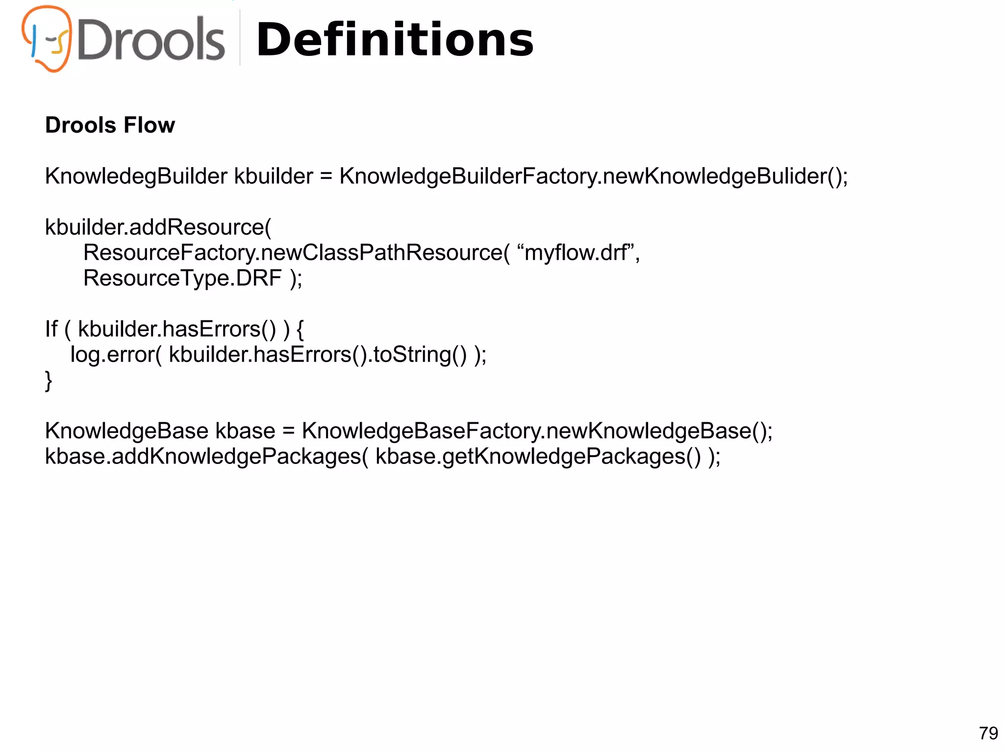 Definitions
Drools Flow

KnowledegBuilder kbuilder = KnowledgeBuilderFactory.newKnowledgeBulider();

kbuilder.addResource(
   ResourceFactory.newClassPathResource( “myflow.drf”,
   ResourceType.DRF );

If ( kbuilder.hasErrors() ) {
    log.error( kbuilder.hasErrors().toString() );
}

KnowledgeBase kbase = KnowledgeBaseFactory.newKnowledgeBase();
kbase.addKnowledgePackages( kbase.getKnowledgePackages() );




                                                                             79
 
