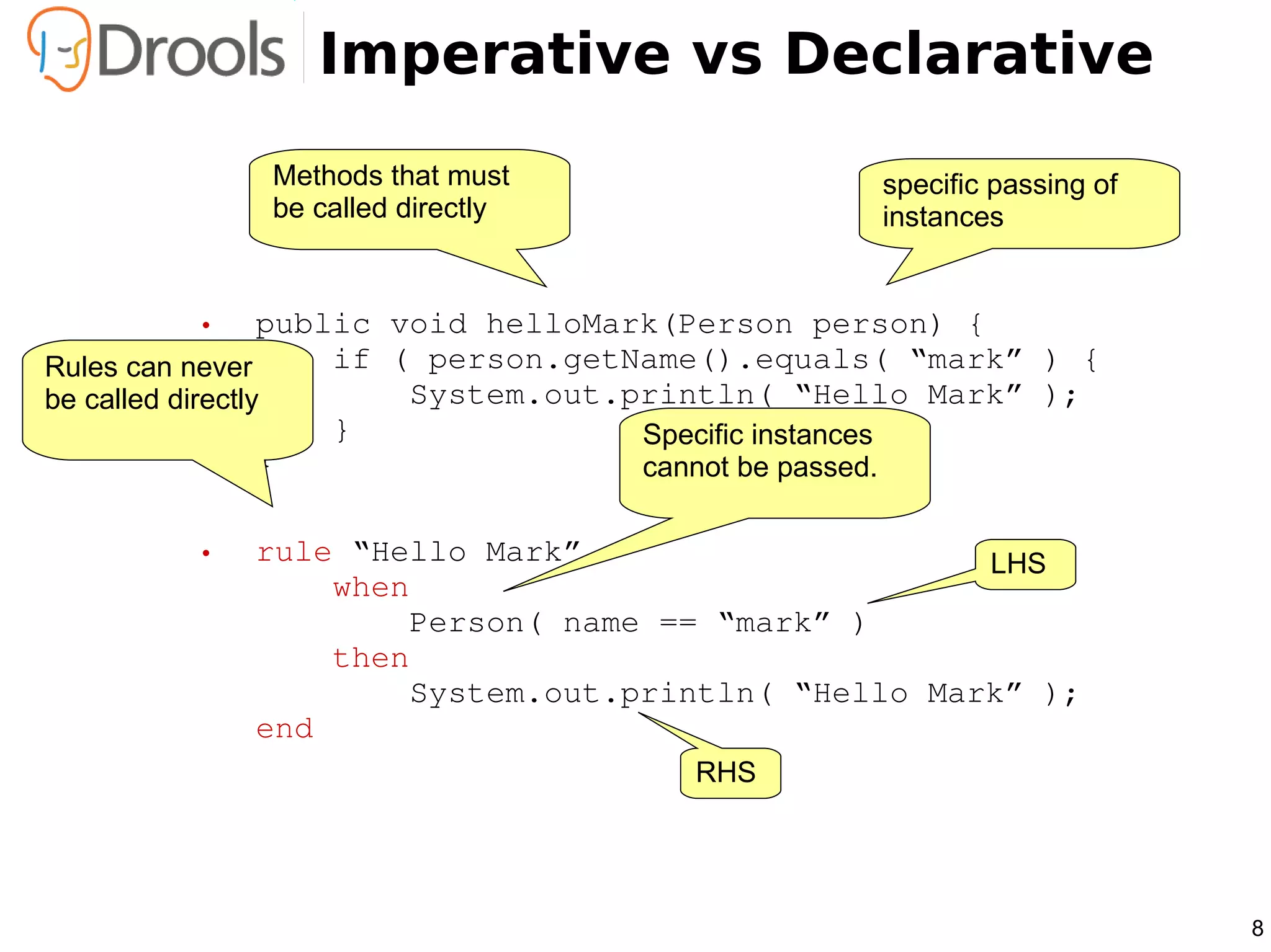 Imperative vs Declarative
             Methods that must                  specific passing of
             be called directly                 instances


        •         public void helloMark(Person person) {
Rules can never     if ( person.getName().equals( “mark” ) {
be called directly        System.out.println( “Hello Mark” );
                      }               Specific instances
                  }                   cannot be passed.

        •   rule “Hello Mark”                     LHS
                when
                    Person( name == “mark” )
                then
                    System.out.println( “Hello Mark” );
            end
                                     RHS




                                                                      8
 