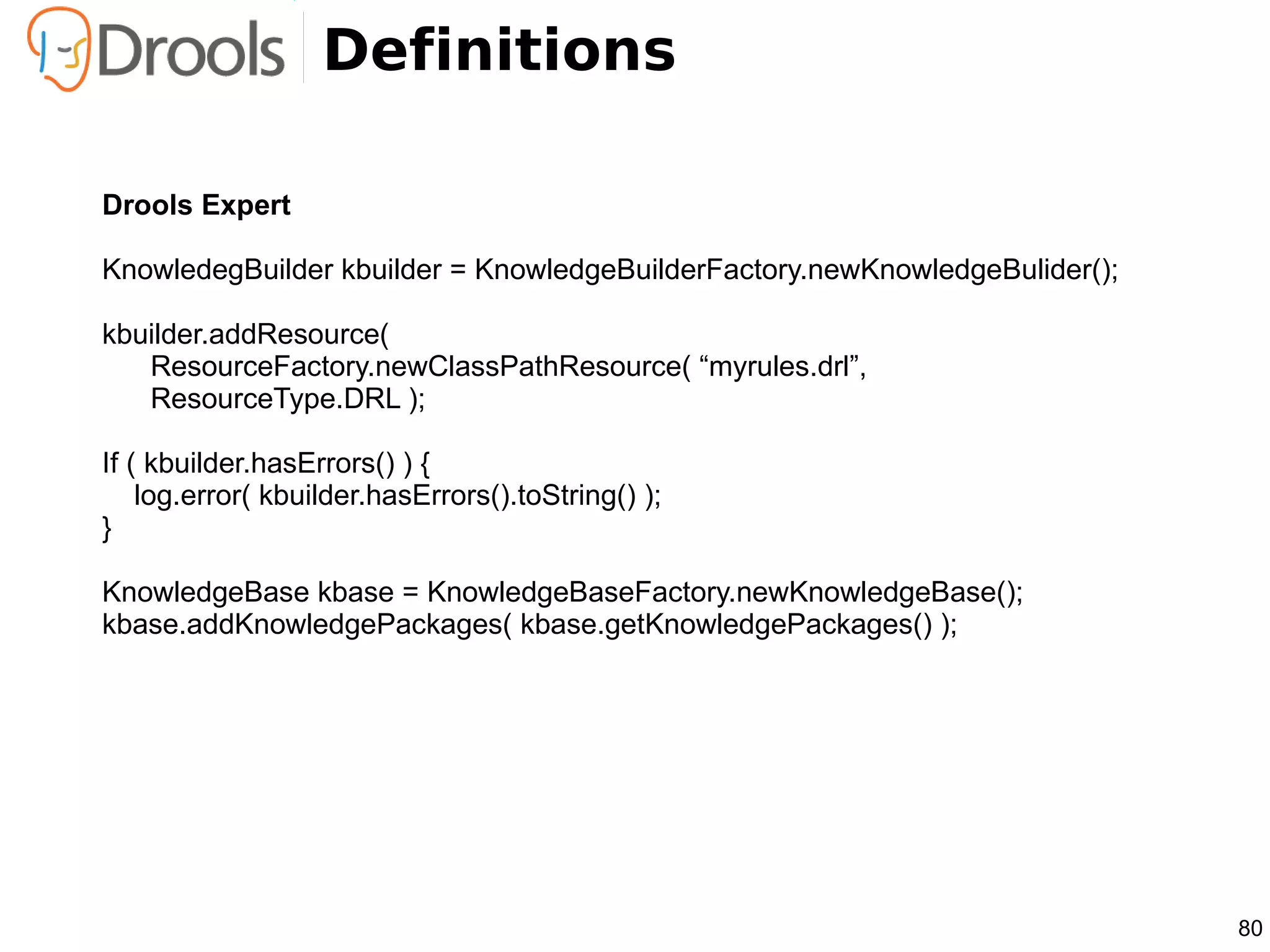 Definitions

Drools Expert

KnowledegBuilder kbuilder = KnowledgeBuilderFactory.newKnowledgeBulider();

kbuilder.addResource(
   ResourceFactory.newClassPathResource( “myrules.drl”,
   ResourceType.DRL );

If ( kbuilder.hasErrors() ) {
    log.error( kbuilder.hasErrors().toString() );
}

KnowledgeBase kbase = KnowledgeBaseFactory.newKnowledgeBase();
kbase.addKnowledgePackages( kbase.getKnowledgePackages() );




                                                                             80
 