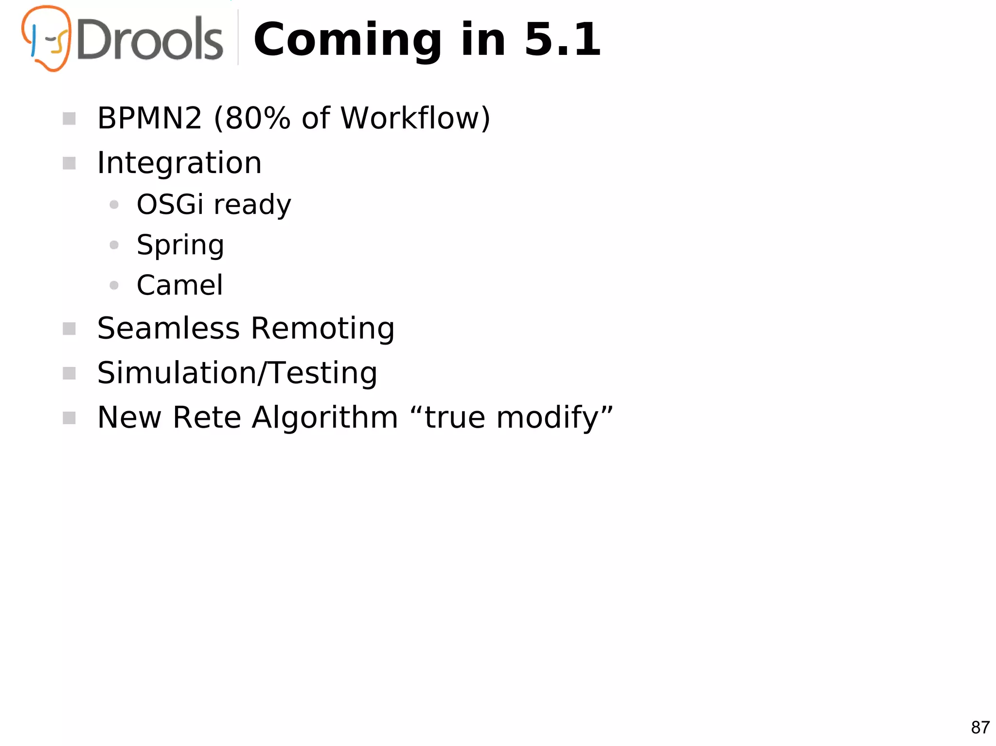 Coming in 5.1
   BPMN2 (80% of Workflow)
   Integration
    ●   OSGi ready
    ●   Spring
    ●   Camel
   Seamless Remoting
   Simulation/Testing
   New Rete Algorithm “true modify”




                                       87
 