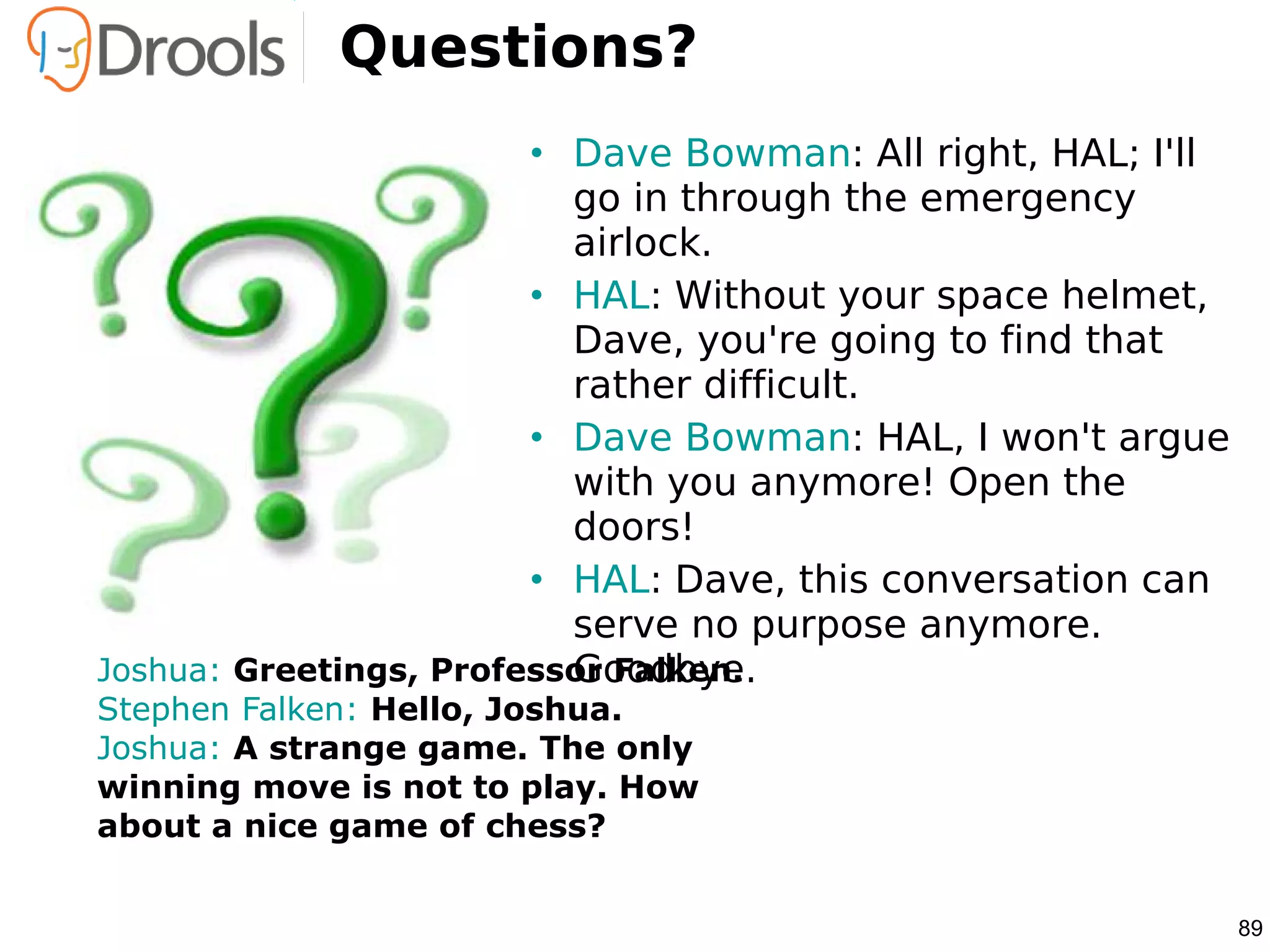 Questions?
                        • Dave Bowman: All right, HAL; I'll
                          go in through the emergency
                          airlock.
                        • HAL: Without your space helmet,
                          Dave, you're going to find that
                          rather difficult.
                        • Dave Bowman: HAL, I won't argue
                          with you anymore! Open the
                          doors!
                        • HAL: Dave, this conversation can
                          serve no purpose anymore.
                          Goodbye.
Joshua: Greetings, Professor Falken.
Stephen Falken: Hello, Joshua.
Joshua: A strange game. The only
winning move is not to play. How
about a nice game of chess?


                                                              89
 