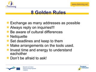 8 Golden Rules Exchange as many addresses as possible Always reply on inquiries!!! Be aware of cultural differences Netiquette Set deadlines and keep to them Make arrangements on the tools used. Invest time and energy to understand eachother Don’t be afraid to ask! 
