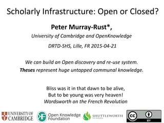 Scholarly Infrastructure: Open or Closed?
Peter Murray-Rust*,
University of Cambridge and OpenKnowledge
DRTD-SHS, Lille, FR 2015-04-21
We can build an Open discovery and re-use system.
Theses represent huge untapped communal knowledge.
Bliss was it in that dawn to be alive,
But to be young was very heaven!
Wordsworth on the French Revolution
 
