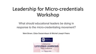 Leadership for Micro-credentials
Workshop
What should educational leaders be doing in
response to the micro-credentialing movement?
Mark Brown, Ebba Ossiannilsson & Mitchell Joseph Peters
 