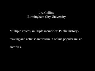 Jez Collins
Birmingham City University
Multiple voices, multiple memories: Public history-
making and activist archivism in online popular music
archives.
 