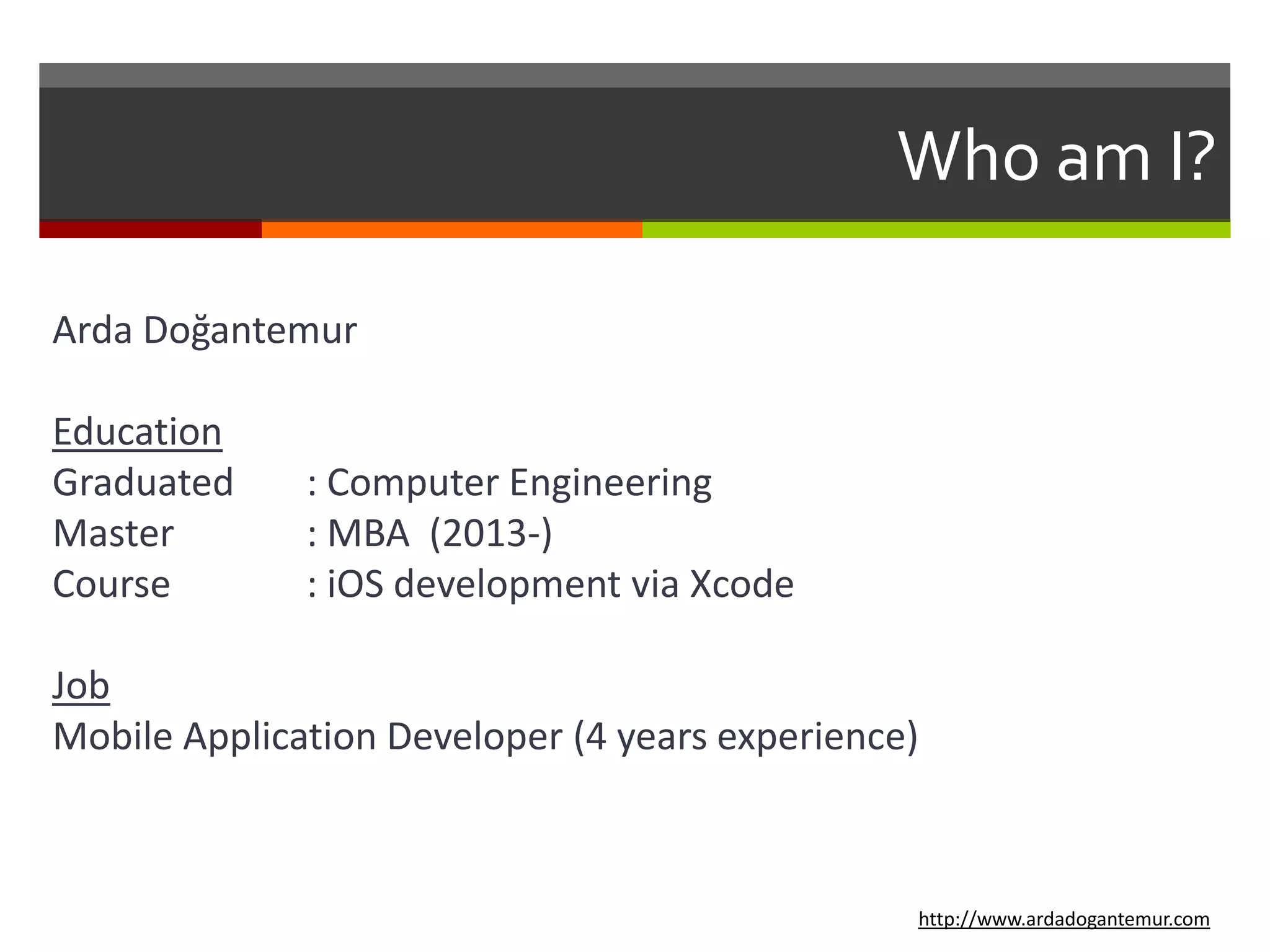 Who am I?
Arda Doğantemur
Education
Graduated : Computer Engineering
Master : MBA (2013-)
Course : iOS development via Xcode
Job
Mobile Application Developer (4 years experience)
http://www.ardadogantemur.com
 