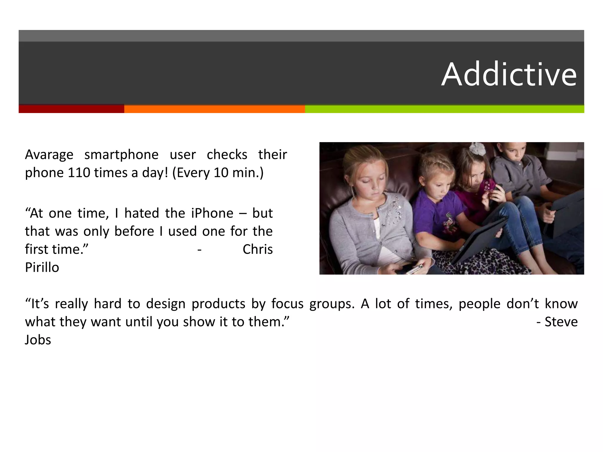 Addictive
“At one time, I hated the iPhone – but
that was only before I used one for the
first time.” - Chris
Pirillo
“It’s really hard to design products by focus groups. A lot of times, people don’t know
what they want until you show it to them.” - Steve
Jobs
Avarage smartphone user checks their
phone 110 times a day! (Every 10 min.)
 