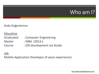 Who am I?
Arda Doğantemur
Education
Graduated : Computer Engineering
Master : MBA (2013-)
Course : iOS development via Xcode
Job
Mobile Application Developer (4 years experience)
http://www.ardadogantemur.com
 
