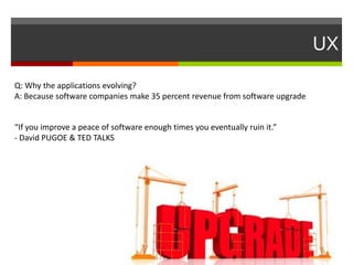 UX
“If you improve a peace of software enough times you eventually ruin it.”
- David PUGOE & TED TALKS
Q: Why the applications evolving?
A: Because software companies make 35 percent revenue from software upgrade
 