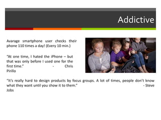 Addictive
“At one time, I hated the iPhone – but
that was only before I used one for the
first time.” - Chris
Pirillo
“It’s really hard to design products by focus groups. A lot of times, people don’t know
what they want until you show it to them.” - Steve
Jobs
Avarage smartphone user checks their
phone 110 times a day! (Every 10 min.)
 