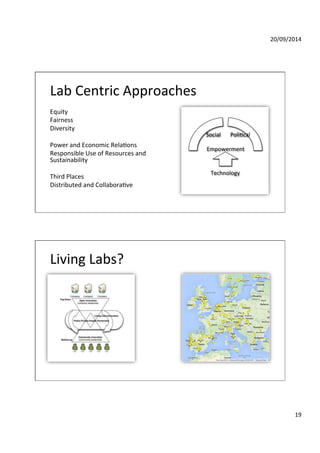 20/09/2014' 
19' 
Lab'Centric'Approaches' 
Equity' 
Fairness' 
Diversity' 
' 
Power'and'Economic'RelaGons' 
Responsible'Use'of'Resources'and' 
Sustainability' 
' 
Third'Places'' 
Distributed'and'CollaboraGve '' 
' 
Social' PoliGcal' 
Empowerment' 
Technology' 
Living'Labs?' 
 