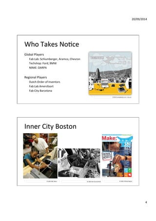 20/09/2014' 
4' 
Who'Takes'NoGce' 
Global'Players' 
Fab'Lab:'Schlumberger,'Aramco,'Chevron' 
Techshop:'Ford,'BMW' 
MAKE:'DARPA' 
' 
Regional'Players' 
Dutch'Order'of'Inventors' 
Fab'Lab'Amersfoort' 
Fab'City'Barcelona' 
©'2012'complexitys.con,'ccdbydsa' 
Inner'City'Boston' 
©'2005'NBC'News.' ©'2005'Neil'Gershenfeld' ©'2005'O’Reilly'Media'.' 
 