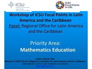 Workshop of ICSU Focal Points in Latin
America and the Caribbean
Panel: Regional Office for Latin America
and the Caribbean
Priority Area:
Mathematics Education
Lilliam Alvarez Díaz
Member of ICSU RCLAC (Regional Committee for Latin America and the Caribbean)
Merit Member of the Cuban Academy of Sciences
lilliam@ceniai.inf.cu
 