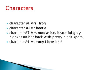 character #l Mrs. frogcharacter #2Mr.beetlecharacter#3 Mrs.mouse has beautiful gray blanket on her back with pretty black spots!character#4 Mommy I love her!Characters