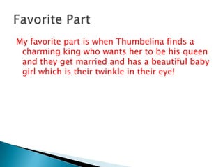 My favorite part is when Thumbelina finds a charming king who wants her to be his queen and they get married and has a beautiful baby girl which is their twinkle in their eye!Favorite Part