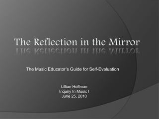 The Reflection in the Mirror The Music Educator’s Guide for Self-Evaluation Lillian Hoffman Inquiry In Music I June 25, 2010 
