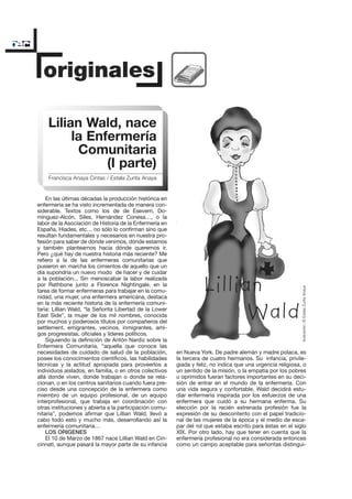 Lilian Wald, nace
         la Enfermería
          Comunitaria
               (I parte)
    Francisca Anaya Cintas / Estela Zurita Anaya


    En las últimas décadas la producción histórica en
enfermería se ha visto incrementada de manera con-
siderable. Textos como los de de Eseverri, Do-
mínguez-Alcón, Siles, Hernández Conesa…, o la
labor de la Asociación de Historia de la Enfermería en
España, Hiades, etc… no sólo lo confirman sino que
resultan fundamentales y necesarios en nuestra pro-
fesión para saber de dónde venimos, dónde estamos
y también plantearnos hacia dónde queremos ir.
Pero ¿qué hay de nuestra historia más reciente? Me
refiero a la de las enfermeras comunitarias que
pusieron en marcha los cimientos de aquello que un
día supondría un nuevo modo de hacer y de cuidar
a la población... Sin menoscabar la labor realizada
por Rathbone junto a Florence Nightingale, en la


                                                                                                             Ilustración: © Estela Zurita Anaya
tarea de formar enfermeras para trabajar en la comu-
nidad, una mujer, una enfermera americana, destaca
en la más reciente historia de la enfermería comuni-
taria: Lillian Wald, “la Señorita Libertad de la Lower
East Side”, la mujer de los mil nombres, conocida
por muchos y poderosos títulos por compañeros del
settlement, emigrantes, vecinos, inmigrantes, ami-
gos progresistas, oficiales y líderes políticos.
    Siguiendo la definición de Antón Nardiz sobre la
Enfermera Comunitaria, “aquella que conoce las
necesidades de cuidado de salud de la población,         en Nueva York. De padre alemán y madre polaca, es
posee los conocimientos científicos, las habilidades     la tercera de cuatro hermanos. Su infancia, privile-
técnicas y la actitud apropiada para proveerlos a        giada y feliz, no indica que una urgencia religiosa, o
individuos aislados, en familia, o en otros colectivos   un sentido de la misión, o la empatía por los pobres
allá donde viven, donde trabajan o donde se rela-        u oprimidos fueran factores importantes en su deci-
cionan, o en los centros sanitarios cuando fuera pre-    sión de entrar en el mundo de la enfermería. Con
ciso desde una concepción de la enfermera como           una vida segura y confortable, Wald decidirá estu-
miembro de un equipo profesional, de un equipo           diar enfermería inspirada por los esfuerzos de una
interprofesional, que trabaja en coordinación con        enfermera que cuidó a su hermana enferma. Su
otras instituciones y abierta a la participación comu-   elección por la recién estrenada profesión fue la
nitaria”, podemos afirmar que Lillian Wald, llevó a      expresión de su descontento con el papel tradicio-
cabo todo esto y mucho más, desarrollando así la         nal de las mujeres de la época y el medio de esca-
enfermería comunitaria…                                  par del rol que estaba escrito para éstas en el siglo
    LOS ORIGENES                                         XIX. Por otro lado, hay que tener en cuenta que la
    El 10 de Marzo de 1867 nace Lillian Wald en Cin-     enfermería profesional no era considerada entonces
cinnati, aunque pasará la mayor parte de su infancia     como un campo aceptable para señoritas distingui-
 