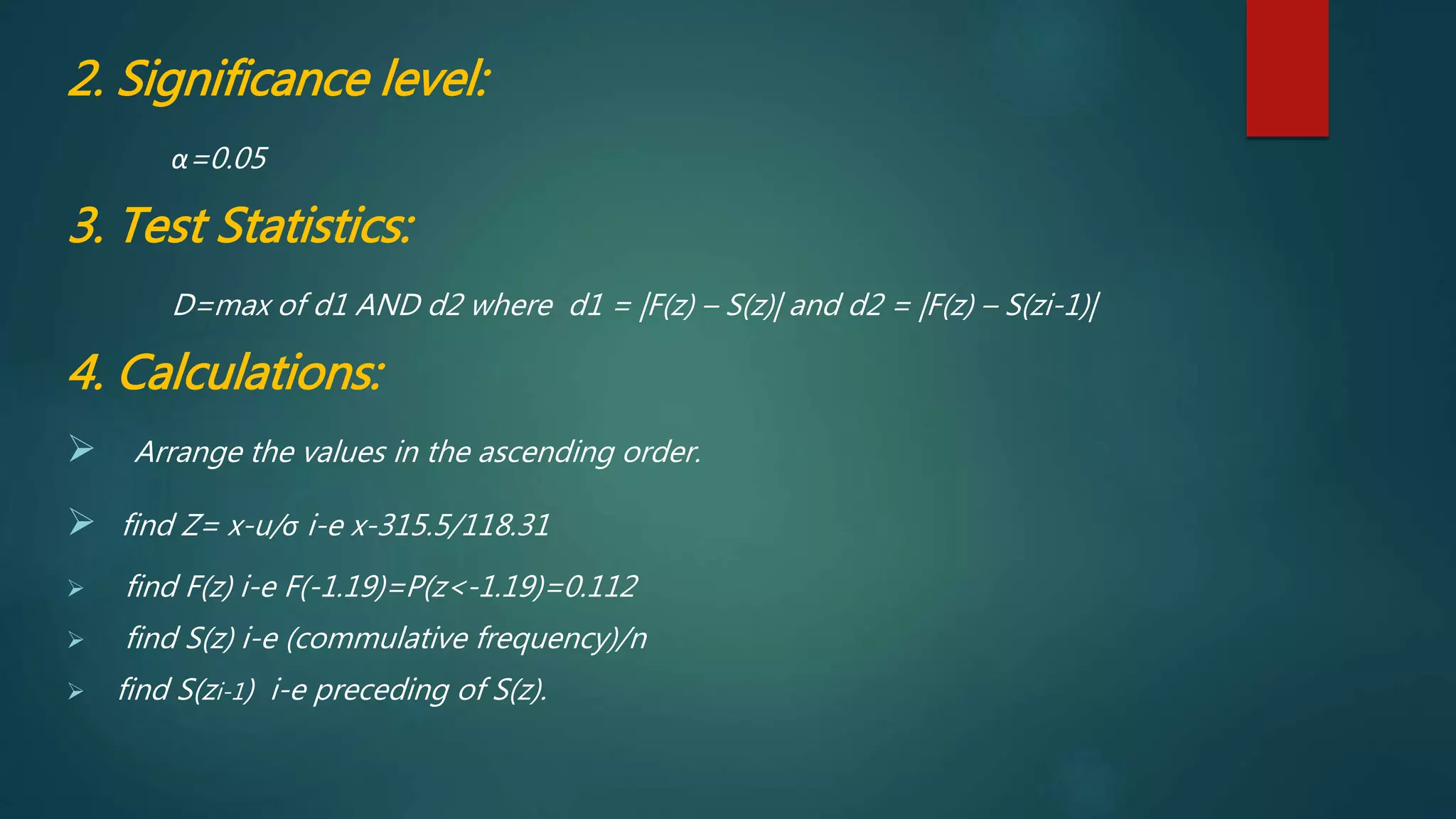 2. Significance level:
α=0.05
3. Test Statistics:
D=max of d1 AND d2 where d1 = |F(z) – S(z)| and d2 = |F(z) – S(zi-1)|
4. Calculations:
 Arrange the values in the ascending order.
 find Z= x-u/σ i-e x-315.5/118.31
 find F(z) i-e F(-1.19)=P(z<-1.19)=0.112
 find S(z) i-e (commulative frequency)/n
 find S(zi-1) i-e preceding of S(z).
 