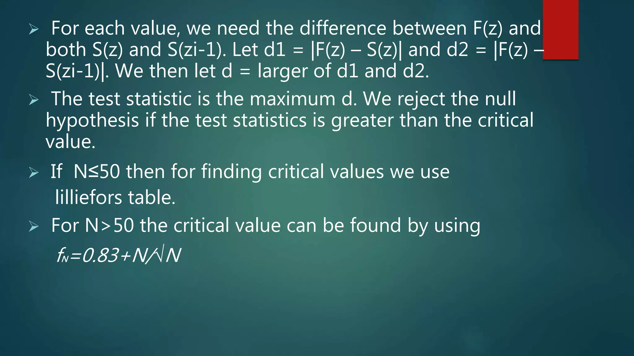  For each value, we need the difference between F(z) and
both S(z) and S(zi-1). Let d1 = |F(z) – S(z)| and d2 = |F(z) –
S(zi-1)|. We then let d = larger of d1 and d2.
 The test statistic is the maximum d. We reject the null
hypothesis if the test statistics is greater than the critical
value.
 If N≤50 then for finding critical values we use
lilliefors table.
 For N>50 the critical value can be found by using
fN=0.83+N/√N
 