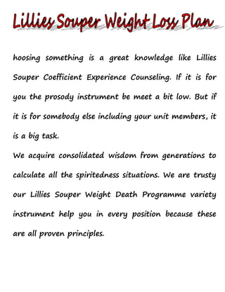 hoosing something is a great knowledge like Lillies
Souper Coefficient Experience Counseling. If it is for
you the prosody instrument be meet a bit low. But if
it is for somebody else including your unit members, it
is a big task.
We acquire consolidated wisdom from generations to
calculate all the spiritedness situations. We are trusty
our Lillies Souper Weight Death Programme variety
instrument help you in every position because these
are all proven principles.

 