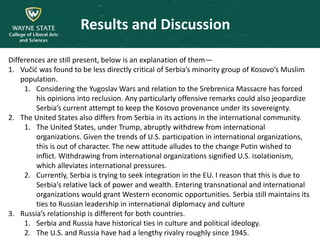 Results and Discussion
Differences are still present, below is an explanation of them—
1. Vučić was found to be less directly critical of Serbia’s minority group of Kosovo’s Muslim
population.
1. Considering the Yugoslav Wars and relation to the Srebrenica Massacre has forced
his opinions into reclusion. Any particularly offensive remarks could also jeopardize
Serbia’s current attempt to keep the Kosovo provenance under its sovereignty.
2. The United States also differs from Serbia in its actions in the international community.
1. The United States, under Trump, abruptly withdrew from international
organizations. Given the trends of U.S. participation in international organizations,
this is out of character. The new attitude alludes to the change Putin wished to
inflict. Withdrawing from international organizations signified U.S. isolationism,
which alleviates international pressures.
2. Currently, Serbia is trying to seek integration in the EU. I reason that this is due to
Serbia’s relative lack of power and wealth. Entering transnational and international
organizations would grant Western economic opportunities. Serbia still maintains its
ties to Russian leadership in international diplomacy and culture
3. Russia’s relationship is different for both countries.
1. Serbia and Russia have historical ties in culture and political ideology.
2. The U.S. and Russia have had a lengthy rivalry roughly since 1945.
 