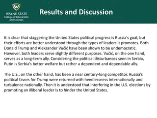 Results and Discussion
It is clear that staggering the United States political progress is Russia’s goal, but
their efforts are better understood through the types of leaders it promotes. Both
Donald Trump and Aleksander Vučić have been shown to be undemocratic.
However, both leaders serve slightly different purposes. Vučić, on the one hand,
serves as a long-term ally. Considering the political disturbances seen in Serbia,
Putin is Serbia’s better welfare but rather a dependent and dependable ally.
The U.S., on the other hand, has been a near century-long competitor. Russia’s
political favors for Trump were returned with heedlessness internationally and
turbulence nationally. Then it is understood that interfering in the U.S. elections by
promoting an illiberal leader is to hinder the United States.
 
