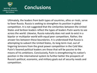 Conclusions
Ultimately, the leaders from both types of countries, allies or rivals, serve
to favor Russia. Russia is seeking to strengthen its position in global
competition. It is not suggested that the similarities between the United
States and Serbian leaders reflect the types of leaders Putin wants to see
across the world. Likewise, Russia naturally does not seek to exist in a
bipolar or multipolar world with equal peer competitors. Rather, the
answer lies between these boundaries. It is understood that Russia is
attempting to subvert the United States, its long-term rival, out of
lingering tensions from the great power competition in the Cold War.
Putin’s favored political leaders are those that will be passive to the
means of his ambitions. Conclusively, Putin is strengthening his nation’s
position in the international system to further better the prospects of
Russia’s political, economic, and military goals out of security needs and
competition.
 