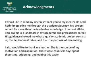 Acknowledgments
I would like to send my sincerest thank you to my mentor Dr. Brad
Roth for assisting me through this academic journey. My project
served far more than the invaluable knowledge of current affairs.
This project is a landmark in my academic and professional career.
His guidance showed me what a quality academic project consists
of, the dedication it takes, and the true purpose of researching.
I also would like to thank my mother. She is the source of my
motivation and inspiration. There were countless days spent
theorizing, critiquing, and editing this paper.
 