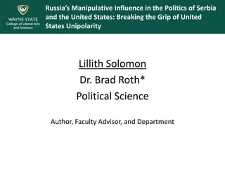 Russia’s Manipulative Influence in the Politics of Serbia
and the United States: Breaking the Grip of United
States Unipolarity
Lillith Solomon
Dr. Brad Roth*
Political Science
Author, Faculty Advisor, and Department
 
