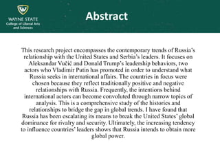 This research project encompasses the contemporary trends of Russia’s
relationship with the United States and Serbia’s leaders. It focuses on
Aleksandar Vučić and Donald Trump’s leadership behaviors, two
actors who Vladimir Putin has promoted in order to understand what
Russia seeks in international affairs. The countries in focus were
chosen because they reflect traditionally positive and negative
relationships with Russia. Frequently, the intentions behind
international actors can become convoluted through narrow topics of
analysis. This is a comprehensive study of the histories and
relationships to bridge the gap in global trends. I have found that
Russia has been escalating its means to break the United States’ global
dominance for rivalry and security. Ultimately, the increasing tendency
to influence countries’ leaders shows that Russia intends to obtain more
global power.
Abstract
 