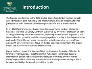 Introduction
The Russian interference in the 2016 United States Presidential Election abruptly
caused instability both nationally and internationally. Russian meddling fell into
juxtaposition with the trend of increasing nationalism and authoritarianism.
In my 2020 Spring Semester, I was granted an opportunity to study abroad in
Croatia at the Inter-University Centre in Dubrovnik by my former professor, Dr. Roth.
As I began learning about Baltic relations, including the breakup of Yugoslavia, the
Bosnian Muslim genocide, and the reemerging ethnic hostility in Serbia provoked by
Aleksander Vučić, I began to see the parallels in both countries' current affairs.
Along with Dubrovnik’s course focus on divided societies, I was inspired to expose
one of the many influences behind these trends.
Russia has been increasing its geopolitical tactics across the region. Whether by
kinship or manipulation, I hypothesize that Putin seeks to increase Russia’s
international power and security by disrupting or promoting another nation
through sympathetic allies. My research intends to bring understanding to State
behavior and bridge the gap of geopolitical trends.
 