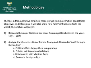 Methodology
The foci in this qualitative empirical research will illuminate Putin’s geopolitical
objectives and intentions. It will also show how Putin’s influence affects the
world. The analysis will cover:
1) Research the major historical events of Russian politics between the years
1991 – 2020
2) Analyze the characteristics of Donald Trump and Aleksandar Vučić through
the leaders’:
a. Political affairs before their inauguration
b. Policies in international relations
c. Relationship with Vladimir Putin
d. Domestic foreign policy
 
