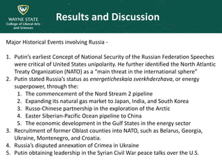 Results and Discussion
Major Historical Events involving Russia -
1. Putin’s earliest Concept of National Security of the Russian Federation Speeches
were critical of United States unipolarity. He further identified the North Atlantic
Treaty Organization (NATO) as a “main threat in the international sphere”
2. Putin stated Russia’s status as energeticheskaia sverkhderzhava, or energy
superpower, through the:
1. The commencement of the Nord Stream 2 pipeline
2. Expanding its natural gas market to Japan, India, and South Korea
3. Russo-Chinese partnership in the exploration of the Arctic
4. Easter Siberian-Pacific Ocean pipeline to China
5. The economic development in the Gulf States in the energy sector
3. Recruitment of former Oblast counties into NATO, such as Belarus, Georgia,
Ukraine, Montenegro, and Croatia.
4. Russia’s disputed annexation of Crimea in Ukraine
5. Putin obtaining leadership in the Syrian Civil War peace talks over the U.S.
 