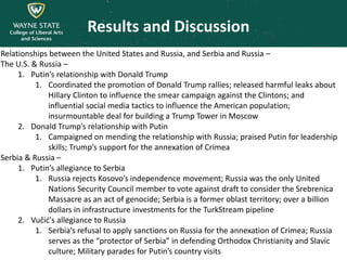 Results and Discussion
Relationships between the United States and Russia, and Serbia and Russia –
The U.S. & Russia –
1. Putin’s relationship with Donald Trump
1. Coordinated the promotion of Donald Trump rallies; released harmful leaks about
Hillary Clinton to influence the smear campaign against the Clintons; and
influential social media tactics to influence the American population;
insurmountable deal for building a Trump Tower in Moscow
2. Donald Trump’s relationship with Putin
1. Campaigned on mending the relationship with Russia; praised Putin for leadership
skills; Trump’s support for the annexation of Crimea
Serbia & Russia –
1. Putin’s allegiance to Serbia
1. Russia rejects Kosovo’s independence movement; Russia was the only United
Nations Security Council member to vote against draft to consider the Srebrenica
Massacre as an act of genocide; Serbia is a former oblast territory; over a billion
dollars in infrastructure investments for the TurkStream pipeline
2. Vučić's allegiance to Russia
1. Serbia’s refusal to apply sanctions on Russia for the annexation of Crimea; Russia
serves as the “protector of Serbia” in defending Orthodox Christianity and Slavic
culture; Military parades for Putin’s country visits
 