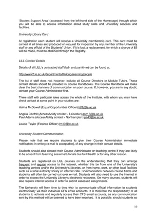 10
‗Student Support Area‘ (accessed from the left-hand side of the Homepage) through which
you will be able to access information about study skills and University services and
facilities.
University Library Card
At registration each student will receive a University membership card. This card must be
carried at all times and produced on request for inspection by any member of the University
staff or any official of the Students' Union. If it is lost, a replacement, for which a charge of £6
will be made, must be obtained through the Registry.
LILL Contact Details
Details of all LILL‘s contracted staff (full- and part-time) can be found at:
http://www2.le.ac.uk/departments/lifelong-learning/people
The list of staff does not, however, include all Course Directors or Module Tutors. These
contact details should be provided in Course Handbooks. The Course Handbook will make
clear the best channels of communication on your course. If, however, you are in any doubt,
contact your Course Administrator first.
Three staff with particular roles across the whole of the Institute, with whom you may have
direct contact at some point in your studies are:
Halina McDowell (Equal Opportunities Officer) htf1@le.ac.uk
Angela Cantrill (AccessAbility contact - Leicester) acc13@le.ac.uk
Paul Adams (AccessAbility contact - Northampton) pa43@le.ac.uk
Louise Taylor (Finance Officer) lm40@le.ac.uk
University-Student Communication
Please note that we require students to give their Course Administrator immediate
notification, in writing (e-mail is acceptable), of any change in their contact details.
Students should also contact their Course Administrator or teaching centre if they are likely
to be absent from teaching sessions/tutorials due to ill health or for any other reason.
Students are registered on LILL courses on the understanding that they can arrange
frequent and regular access to the internet, whether this be from one of the University‘s
teaching centres and/or the University‘s libraries, or from home, work, or other local facilities
such as a local authority library or internet cafe. Communication between course tutors and
students will often be carried out over e-mail. Students will also need to use the internet in
order to access the University Library's electronic resources. On many courses, students will
also require internet access in order to submit assessed assignments.
The University will from time to time wish to communicate official information to students
electronically via their individual CFS email accounts. It is therefore the responsibility of all
students to activate and regularly access their CFS email accounts, as any communication
sent by this method will be deemed to have been received. It is possible, should students so
 