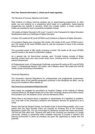 13
Part Two: General Information (...which you’ll need regularly)
The Structure of Courses: Modules and Credits
Most Institute of Lifelong Learning students are on award-bearing programmes. In other
words, you are studying on a programme which leads to a qualification. Award-bearing
programmes are modular in structure. Within the modular system, a certain number of
credits are awarded for each successfully completed module.
120 credits at (Higher Education) HE Level 1/ Level 4 in the Framework for Higher Education
Qualifications leads to a Certificate of Higher Education
A further 120 credits (at HE Level 2/FHEQ Level 5) leads to a Diploma of Higher Education
A Foundation Degree also comprises 240 credits (120 credits at HE Level 1/FHEQ Level 4,
and 120 credits at HE Level 2/FHEQ Level 5), with the emphasis of many of the modules
being on practice.
The successful award of 360 credits (including a further 120 credits at HE Level 3/FHEQ
Level 6) results in the award of a Bachelor‘s degree.
As a general rule, for face-to-face modules, each 10-credit module consists of fifteen
teaching contact hours plus sixty private study hours, including time for completion of the
relevant assessment.
At Postgraduate Level, a Postgraduate Certificate comprises 60-credits at HE Level 4/FHEQ
Level 7, a Postgraduate Diploma 120 credits, and a Masters award 180 credits (the final 60
credits usually comprising a dissertation).
University Regulations
The University‘s General Regulations for undergraduate and postgraduate programmes,
from which many of the indented paragraphs contained in this Handbook are taken, can be
found at the Academic Office website at:
http://www.le.ac.uk/academic/Regs/index.html
Hard copies are available for consultation at Vaughan College, at the Institute of Lifelong
Learning offices at 128 Regent Road and on the main University campus at the Main Library,
the Education Unit, the Students‘ Union, and the Admissions Office.
Where there is any dispute about a regulation or interpretation of a regulation or guideline,
LILL must refer to the University‘s Academic and Research Services for guidance or for a
ruling.
Please note that the Student Charter, the Student Code of Social Responsibility, and a core
extract from the Race Equality Policy are included as Annexes B-D of the University
Regulations (pp94-104). You are encouraged to familiarize yourself with these documents.
The first two both affirm that, ‗Students and staff of the University are members of a single
community, working in partnership within available resources to provide a research and
learning environment in which all members are given the opportunity to realise their full
potential‘.
 