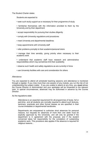14
The Student Charter states:
Students are expected to:
• seek such study support as is necessary for their programme of study
• familiarise themselves with the information provided to them by the
University and by their department
• accept responsibility for pursuing their studies diligently
• comply with University regulations and procedures
• meet University and departmental deadlines
• keep appointments with University staff
• refer problems promptly to their academic/personal tutors
• manage their time sensibly, giving priority when necessary to their
academic work
• understand that academic staff have research and administrative
responsibilities which may sometimes limit their availability
• observe such health and safety regulations as are currently in force
• use University facilities with care and consideration for others
Attendance
You are expected to attend all scheduled teaching sessions and attendance is monitored
through a register. If you miss more than one session of any module, you run the risk of not
understanding the subject matter. If you are unable to attend at any time, you must advise
the Course Director or Administrator and your apologies will be forwarded to the relevant
tutor. In special circumstances, absences may be authorised in advance by the Course
Director.
As the regulations state:
Attendance is an essential requirement for all programmes of study, full or
part-time...and all students are normally required to attend such lectures,
seminars, practicals and other formal classes as are specified in their
course timetables or departmental handbooks.
Departments are empowered to authorise short absences for personal
reasons, but requests for absences of more than one week must be
explicitly approved by the University, and will only be granted if the
department is in agreement with the proposal, and if the student
concerned takes full responsibility for the completion of outstanding
academic work. This procedure also applies if the absence is required for
religious reasons...
 