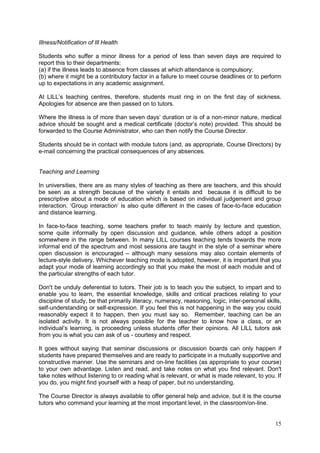 15
Illness/Notification of Ill Health
Students who suffer a minor illness for a period of less than seven days are required to
report this to their departments:
(a) if the illness leads to absence from classes at which attendance is compulsory;
(b) where it might be a contributory factor in a failure to meet course deadlines or to perform
up to expectations in any academic assignment.
At LILL‘s teaching centres, therefore, students must ring in on the first day of sickness.
Apologies for absence are then passed on to tutors.
Where the illness is of more than seven days‘ duration or is of a non-minor nature, medical
advice should be sought and a medical certificate (doctor‘s note) provided. This should be
forwarded to the Course Administrator, who can then notify the Course Director.
Students should be in contact with module tutors (and, as appropriate, Course Directors) by
e-mail concerning the practical consequences of any absences.
Teaching and Learning
In universities, there are as many styles of teaching as there are teachers, and this should
be seen as a strength because of the variety it entails and because it is difficult to be
prescriptive about a mode of education which is based on individual judgement and group
interaction. ‗Group interaction‘ is also quite different in the cases of face-to-face education
and distance learning.
In face-to-face teaching, some teachers prefer to teach mainly by lecture and question,
some quite informally by open discussion and guidance, while others adopt a position
somewhere in the range between. In many LILL courses teaching tends towards the more
informal end of the spectrum and most sessions are taught in the style of a seminar where
open discussion is encouraged – although many sessions may also contain elements of
lecture-style delivery. Whichever teaching mode is adopted, however, it is important that you
adapt your mode of learning accordingly so that you make the most of each module and of
the particular strengths of each tutor.
Don't be unduly deferential to tutors. Their job is to teach you the subject, to impart and to
enable you to learn, the essential knowledge, skills and critical practices relating to your
discipline of study, be that primarily literacy, numeracy, reasoning, logic, inter-personal skills,
self-understanding or self-expression. If you feel this is not happening in the way you could
reasonably expect it to happen, then you must say so. Remember, teaching can be an
isolated activity. It is not always possible for the teacher to know how a class, or an
individual‘s learning, is proceeding unless students offer their opinions. All LILL tutors ask
from you is what you can ask of us - courtesy and respect.
It goes without saying that seminar discussions or discussion boards can only happen if
students have prepared themselves and are ready to participate in a mutually supportive and
constructive manner. Use the seminars and on-line facilities (as appropriate to your course)
to your own advantage. Listen and read, and take notes on what you find relevant. Don't
take notes without listening to or reading what is relevant, or what is made relevant, to you. If
you do, you might find yourself with a heap of paper, but no understanding.
The Course Director is always available to offer general help and advice, but it is the course
tutors who command your learning at the most important level, in the classroom/on-line.
 