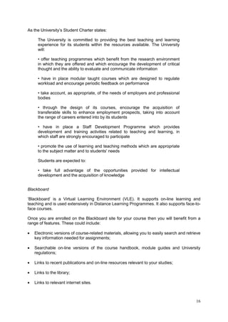 16
As the University‘s Student Charter states:
The University is committed to providing the best teaching and learning
experience for its students within the resources available. The University
will:
• offer teaching programmes which benefit from the research environment
in which they are offered and which encourage the development of critical
thought and the ability to evaluate and communicate information
• have in place modular taught courses which are designed to regulate
workload and encourage periodic feedback on performance
• take account, as appropriate, of the needs of employers and professional
bodies
• through the design of its courses, encourage the acquisition of
transferable skills to enhance employment prospects, taking into account
the range of careers entered into by its students
• have in place a Staff Development Programme which provides
development and training activities related to teaching and learning, in
which staff are strongly encouraged to participate
• promote the use of learning and teaching methods which are appropriate
to the subject matter and to students' needs
Students are expected to:
• take full advantage of the opportunities provided for intellectual
development and the acquisition of knowledge
Blackboard
‗Blackboard‘ is a Virtual Learning Environment (VLE). It supports on-line learning and
teaching and is used extensively in Distance Learning Programmes. It also supports face-to-
face courses.
Once you are enrolled on the Blackboard site for your course then you will benefit from a
range of features. These could include:
Electronic versions of course-related materials, allowing you to easily search and retrieve
key information needed for assignments;
Searchable on-line versions of the course handbook, module guides and University
regulations;
Links to recent publications and on-line resources relevant to your studies;
Links to the library;
Links to relevant internet sites.
 