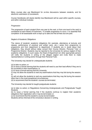 17
Many courses also use Blackboard for on-line discussions between students, and for
electronic submission of coursework.
Course Handbooks will clearly identify how Blackboard will be used within specific courses,
and within individual modules.
Progression
The progression of each student (from one year to the next, or from one level to the next) is
considered at each Board of Examiners. To enable progression to occur, it is essential that
completion of all assessable work is kept up to date and that all fees due are paid.
Neglect of Academic Obligations
The nature of students‘ academic obligations (for example, attendance at lectures and
classes, performance of practical and written work, etc.,) varies from programme to
programme and from department to department. If students are in doubt about their
obligations, they should without delay consult their Course Director, Personal Tutor or
Programme Director. Students may be reported to the University for serious neglect of their
academic obligations. In such cases, the Head of Department (or other appropriate person)
will notify the students in writing of the alleged neglect and invite them to make
representations in writing and/or through their Personal Tutor.
The University may decide for undergraduate students:
(a) to take no action; or
(b) to issue a formal warning that the students will need to use their best efforts if they are to
be successful in their examinations; or
(c) to issue a formal warning that the University:
(i) may not allow the students to resit any examinations that they may fail during the session;
or
(ii) will not allow the students to resit any examinations that they may fail during the session
other than in the most exceptional circumstances;
(d) to recommend that the students‘ courses be terminated.
The University may decide for taught postgraduate students:
(a) to take no action; or Regulations Concerning Undergraduate and Postgraduate Taught
Students
(b) to issue a formal warning that if the students continue to neglect their academic
obligations their registration will or may be terminated; or
(c) to recommend that the student‘s course be terminated
Students will be informed of the University‘s decision in writing.
 