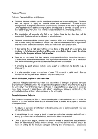 18
Fees and Finance
Policy on Payment of Fees and Refunds
Students become liable for the full module or sessional fee when they register. Students
who are eligible to apply for support under the Government‘s student support
arrangements must produce evidence of their award before or at the time of registration.
Other sponsored and self-financing students are required to provide adequate proof of
their ability to pay the tuition fees for the course in the form of a financial guarantee.
The registration of students who fail to pay tuition fees by the due date will be
suspended. Students will not be allowed to attend classes.
Students on courses of one or more years‘ duration, may, as a privilege, pay University
fees in three termly instalments as follows: the first instalment before or at registration,
and the second and final instalments within the first seven days of each term.
If the term’s fee is not paid within seven days of the start of each term, this
privilege is forfeited, and students will become immediately liable to pay the whole
tuition fee for the year, without further delay.
Fees are not returnable. The fees payable by occasional students depend on the period
of attendance and the courses taken. The registration of students who fail to pay tuition
fees within fourteen days of the issue of the invoice will be suspended.
If enrolling by post, please include some proof of entitlement to benefit (e.g., a
photocopy).
It is also possible to pay course fees of over £20 by credit or debit card. Precise
instructions will be given when you enrol by post or telephone.
Award of Degrees, Diplomas or Certificates
Ordinance IV(8) provides that "No person shall be admitted to a Degree or granted a Degree
or Diploma or Certificate unless he has paid the fees prescribed and any other sums due to
the University". This Ordinance may be enforced in respect of the non-payment of approved
fees, fines imposed in accordance with Library regulations, accounts rendered by the
University Bookshop and any other sums due to the University.
Cancellations and Refunds
The University reserves the right to cancel courses prior to commencement and to move the
location of courses without notice should the need arise. Courses are subject to minimum
student enrolment.
If a course is cancelled or withdrawn by the University prior to commencement, your fees
will be refunded in full.
If you withdraw from a course at least 14 days before the first meeting, and notify us in
writing, your fees may be refunded and an administration charge levied.
Once a course has begun, refunds can only be made in exceptional circumstances,
when an administrative charge may be levied. Requests for such refunds should be
made in writing to the Institute Manager, outlining the circumstances. Exceptional
 