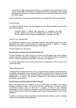 19
circumstances might include serious illness or a necessary move to another part of the
country, but will NOT include failure to complete the course successfully. Even in these
exceptional circumstances refunds will only be given for whole terms following receipt of
the written request.
Teaching staff will be required to exclude students from classes when fees are outstanding.
Financial Advice
For receipt of financial advice, note this paragraph from the Student Welfare Service section
later in this Handbook.
Financial advice is offered, with information on budgeting and DSS
benefits. Students can apply for hardship grants and loans through the
Service; Welfare staff can assist with applications to charities and trusts.
Personal Tutor Arrangements
The University‘s Guidelines on the University’s Personal Tutor System declare that, ‗Each
department must have in place systems for supporting students in relation to: Regular
pastoral care, Personal development planning, Crisis support.‘
The full Guidelines can be found at:
http://www.le.ac.uk/ua/ac/quality/guidelines/cotlptut.pdf
As these Guidelines are written primarily for full-time courses based at the main University
campus, they have needed to be adapted for LILL use. The adapted version, as agreed by
the LILL Academic Committee during 2009, can be found as Appendix ??.
You will be made aware of the specific personal tutor arrangements for your course in your
Course Handbook.
Student Representation
In keeping with University procedures, all LILL programmes are required to demonstrate how
consultation with students occurs, through the existence of some form of structured student
representation. This ensures that student feedback is taken into account in the running and
development of a course. The University guidelines for the running of Student/Staff
Committees can be found at:
http://www.le.ac.uk/ua/ac/quality/guidelines/cotlssc.pdf
Many LILL programmes find it difficult to set up student/staff committees in the manner
proposed for full-time courses. This is due to the time-, employment- or domestic demands
on part-time learners, who are often not in a position to come to extra meetings.
Nevertheless, all LILL courses are required to show how student feedback may be given,
and the structures which exist for this purpose will be clearly indicated clearly in your Course
Handbook.
In addition to standard means of students‘ providing feedback (written or oral) to individual
modules, this may further comprise/include:
 