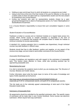 20
Holding an open end-of-year forum to which all students on a programme are invited
Using a short time at the end of the final module of the year for reflection on the year as
a whole (notes of which are taken both by a representative student and the tutor present
for forwarding to the Course Director)
Inviting any students who wish (or representative students chosen by a year-
group/cohort/programme) to attend a final/separate section of a Tutors‘ Meeting/Board of
Studies/Board of Examiners
It is a Course Director‘s responsibility to ensure that such consultation happens in some
form.
Student Evaluation of Courses/Modules
Feedback is invited on courses and on individual modules on a regular basis across LILL
courses. When formal course or module evaluation is requested in the form of
questionnaires, it is expected that students will complete these to enable the Institute to
continue to develop its courses appropriately.
A standard LILL module evaluation form is available (see Appendices), though individual
courses may seek feedback in different ways.
Students should feel free to offer feedback, positive and negative, on any aspect of the
course at any stage, and are invited to send written comments to the Course Director.
Assessable Work/Assignments
A range of guidelines and regulations exist with respect to the submission of assessable
work. This section draws attention to these, whilst also providing practical tips for
approaching assessable work.
Remembering the Level
It is vital to remember the academic level at which you are studying (see ‗The Structure of
Courses: Modules and Credits’ above).
Further information about what the levels mean (in terms of the scale of knowledge and
types of skills expected) can be found at:
http://www.qaa.ac.uk/academicinfrastructure/FHEQ/EWNI08/FHEQ08.pdf
(especially pp14-20 for undergraduate awards, and pp20-25 for postgraduate awards).
This link leads you to the nationally agreed understandings of what each of the Higher
Education levels entails.
Submission of Assessable Work
All assignments should be submitted by the specified submission date. The specific means
of submission will be made clear in your Course Handbook. Some courses use electronic
submission. Others require hard copy submission.
 