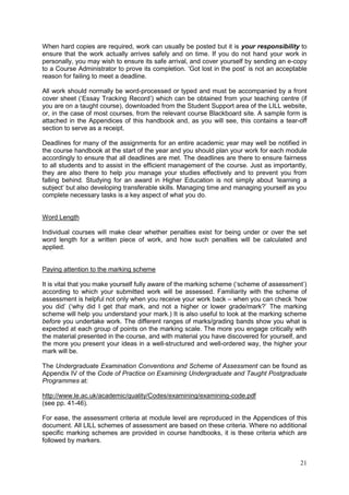 21
When hard copies are required, work can usually be posted but it is your responsibility to
ensure that the work actually arrives safely and on time. If you do not hand your work in
personally, you may wish to ensure its safe arrival, and cover yourself by sending an e-copy
to a Course Administrator to prove its completion. ‗Got lost in the post‘ is not an acceptable
reason for failing to meet a deadline.
All work should normally be word-processed or typed and must be accompanied by a front
cover sheet (‗Essay Tracking Record‘) which can be obtained from your teaching centre (if
you are on a taught course), downloaded from the Student Support area of the LILL website,
or, in the case of most courses, from the relevant course Blackboard site. A sample form is
attached in the Appendices of this handbook and, as you will see, this contains a tear-off
section to serve as a receipt.
Deadlines for many of the assignments for an entire academic year may well be notified in
the course handbook at the start of the year and you should plan your work for each module
accordingly to ensure that all deadlines are met. The deadlines are there to ensure fairness
to all students and to assist in the efficient management of the course. Just as importantly,
they are also there to help you manage your studies effectively and to prevent you from
falling behind. Studying for an award in Higher Education is not simply about ‗learning a
subject‘ but also developing transferable skills. Managing time and managing yourself as you
complete necessary tasks is a key aspect of what you do.
Word Length
Individual courses will make clear whether penalties exist for being under or over the set
word length for a written piece of work, and how such penalties will be calculated and
applied.
Paying attention to the marking scheme
It is vital that you make yourself fully aware of the marking scheme (‗scheme of assessment‘)
according to which your submitted work will be assessed. Familiarity with the scheme of
assessment is helpful not only when you receive your work back – when you can check ‗how
you did‘ (‗why did I get that mark, and not a higher or lower grade/mark?‘ The marking
scheme will help you understand your mark.) It is also useful to look at the marking scheme
before you undertake work. The different ranges of marks/grading bands show you what is
expected at each group of points on the marking scale. The more you engage critically with
the material presented in the course, and with material you have discovered for yourself, and
the more you present your ideas in a well-structured and well-ordered way, the higher your
mark will be.
The Undergraduate Examination Conventions and Scheme of Assessment can be found as
Appendix IV of the Code of Practice on Examining Undergraduate and Taught Postgraduate
Programmes at:
http://www.le.ac.uk/academic/quality/Codes/examining/examining-code.pdf
(see pp. 41-46).
For ease, the assessment criteria at module level are reproduced in the Appendices of this
document. All LILL schemes of assessment are based on these criteria. Where no additional
specific marking schemes are provided in course handbooks, it is these criteria which are
followed by markers.
 