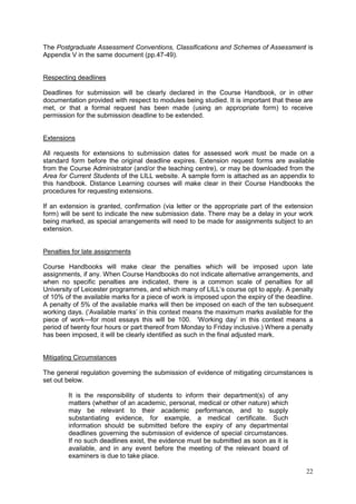 22
The Postgraduate Assessment Conventions, Classifications and Schemes of Assessment is
Appendix V in the same document (pp.47-49).
Respecting deadlines
Deadlines for submission will be clearly declared in the Course Handbook, or in other
documentation provided with respect to modules being studied. It is important that these are
met, or that a formal request has been made (using an appropriate form) to receive
permission for the submission deadline to be extended.
Extensions
All requests for extensions to submission dates for assessed work must be made on a
standard form before the original deadline expires. Extension request forms are available
from the Course Administrator (and/or the teaching centre), or may be downloaded from the
Area for Current Students of the LILL website. A sample form is attached as an appendix to
this handbook. Distance Learning courses will make clear in their Course Handbooks the
procedures for requesting extensions.
If an extension is granted, confirmation (via letter or the appropriate part of the extension
form) will be sent to indicate the new submission date. There may be a delay in your work
being marked, as special arrangements will need to be made for assignments subject to an
extension.
Penalties for late assignments
Course Handbooks will make clear the penalties which will be imposed upon late
assignments, if any. When Course Handbooks do not indicate alternative arrangements, and
when no specific penalties are indicated, there is a common scale of penalties for all
University of Leicester programmes, and which many of LILL‘s course opt to apply. A penalty
of 10% of the available marks for a piece of work is imposed upon the expiry of the deadline.
A penalty of 5% of the available marks will then be imposed on each of the ten subsequent
working days. (‗Available marks‘ in this context means the maximum marks available for the
piece of work—for most essays this will be 100. ‗Working day‘ in this context means a
period of twenty four hours or part thereof from Monday to Friday inclusive.) Where a penalty
has been imposed, it will be clearly identified as such in the final adjusted mark.
Mitigating Circumstances
The general regulation governing the submission of evidence of mitigating circumstances is
set out below.
It is the responsibility of students to inform their department(s) of any
matters (whether of an academic, personal, medical or other nature) which
may be relevant to their academic performance, and to supply
substantiating evidence, for example, a medical certificate. Such
information should be submitted before the expiry of any departmental
deadlines governing the submission of evidence of special circumstances.
If no such deadlines exist, the evidence must be submitted as soon as it is
available, and in any event before the meeting of the relevant board of
examiners is due to take place.
 