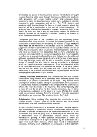 24
Universities are places of learning in two senses. For students on taught
courses, learning takes place through listening and talking to academic
staff, discussion with peers, reading primary and secondary texts,
researching topics for dissertations and project work, undertaking scientific
experiments under supervision and so on. For Ph.D. students and
academic staff, learning takes the form of original research, where the
outcome will be a contribution to the sum of human knowledge. At
whatever level this learning takes place, however, a common factor is the
search for truth, and this is why an over-riding concern for intellectual
honesty pervades all the University‘s activities, including the means by
which it assesses students‘ abilities.
Throughout your time at the University you will legitimately gather
information from many sources, but when you present yourself for any
examination or assessment, you are asking the markers to judge what you
have made as an individual of the studies you have undertaken. This
judgement will then be carried forward into the outside world as a means of
telling future employers, other universities, financial sponsors, and others
who have an interest in your capabilities that you have undertaken the
academic work required of you by course regulations, that you are capable
of performing at a certain intellectual level, and that you have the skills and
attributes consistent with your range of marks and the level of your award.
If you use dishonest means with the aim of presenting a better academic
picture of yourself than you deserve, you are engaging in a falsehood
which may have the severest repercussions. If you are discovered, which
is the most likely outcome, the penalties are severe. If by some chance
you are not discovered, you will spend the rest of your life failing to
measure up to the academic promise indicated by your degree results and
other people‘s expectations of your abilities.
Cheating in written examinations The University assumes that students
know without being told that this is dishonest, and it therefore applies strict
penalties in all written examinations at all levels. Any student found
copying from another student, talking in an examination, or in possession
of unauthorised material, is reported by the invigilator to the Examinations
Officer, who refers the matter to the Registrar. The standard penalty is for
a mark of zero to be given to the module concerned, but in some
circumstances, particularly in the case of a repeat offence, the penalty
could be permanent exclusion from the University. The risks associated
with cheating are enormous. The simple advice is: Don‘t do it.
Collaboration Many modules offer students the opportunity to work
together in pairs or teams. Care should be taken to read departmental
guidelines on how such modules are to be assessed.
If a joint or collaborative report is requested, the team can work together
right up to the point of submission. In such circumstances, individuals may
be asked to indicate the sections of the report they contributed to, or the
assessment may be of the group itself, or there may be an additional form
of assessment, such as presentation session, which allows for
individualised grading. A more common arrangement is where the
collaborative investigation of a topic is followed by the submission of a
report from each team member, where each report is independently
produced. Similarly, work undertaken on computers or at the laboratory
 
