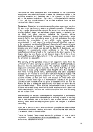 25
bench may be jointly undertaken with other students, but the outcome for
assessment purposes is still meant to reveal the intellectual abilities of the
individual students, and therefore has to be prepared by that student
without the assistance of others. If you do not understand what is required
of you, ask the module convenor or another academic tutor, or your
personal tutor. Do not guess.
Plagiarism Plagiarism is to take the work of another person and use it as
if it were one‘s own in such a way as to mislead the reader. Whole pieces
of work can be plagiarised (for example, if a student put his or her name on
another student‘s essay), or part pieces, where chapters or extracts may
be lifted from other sources, including the Internet, without
acknowledgement. Sometimes plagiarism happens inadvertently, where
students fail to read instructions about or do not understand the rules
governing the presentation of work which require sources to be
acknowledged. In such cases, the problem is usually identified very early
in the course and can be put right through discussion with academic tutors.
Deliberate attempts to mislead the examiners, however, are regarded as
cheating and are treated very severely by Boards of Examiners. Any
plagiarism in assessments which contribute to the final degree
classification are likely to lead, at the very least, to the down-grading of the
degree class by one division or, at Master‘s degree level, to a down-
grading of the award to Diploma level. In the worst cases, expulsion from
the University is a possibility.
The severity of the penalties imposed for plagiarism stems from the
University‘s view that learning is a search for truth and that falsehood and
deception have no place in this search. The emphasis placed on avoiding
plagiarism sometimes worries students, who believe that they will find it
impossible to avoid using someone else‘s thoughts when they spend all
their time reading critical works, commentaries and other secondary
sources and are required to show in their work that they have studied such
material. Sometimes problems arise from poor working practices, where
students muddle up their own notes with extracts or notes taken from
published sources. In the light of all that has been said above, the question
you should ask yourself about any piece of academic work are ‗Will the
marker be able to distinguish between my own ideas and those I have
obtained from others?‘ What markers fundamentally want to see is that
students have read widely round the subject, that the sources used have
been acknowledged, and that the conclusions which arise from the study
are the student‘s own.
The University has issued a code of practice on plagiarism to departments
which includes guidance on the best ways of assisting students in the early
part of their studies. This is in order to instil in them the sort of good
learning habits which will help to guard against the dangers of academic
dishonesty.
If you are in any doubt about what constitutes good practice, read through
departmental guidelines carefully and then if necessary ask your personal
or academic tutors for further advice.
Check the Student Development website for guidance on how to avoid
plagiarism (http://www.le.ac.uk/studentdevelopment) or make an
appointment for individual advice.
 