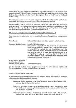 26
Two leaflets, ‗Avoiding Plagiarism‘ and ‗Referencing and Bibliographies‘, are available from
Vaughan College, from the Student Learning Centre Website (www.le.ac.uk/slc) in the Study
Skills section, and also from the Student Development Zone on the 2nd
floor of the David
Wilson Library.
An interactive tutorial on how to avoid plagiarism, 'Don't Cheat Yourself' is available at:
http://www2.le.ac.uk/offices/ssds/sd/ld/resources/study/plagiarism-tutorial
The University‘s Code of Practice on Plagiarism, which sets out in detail the University‘s
approach to this topic, including the penalties applied when plagiarism is discovered, can be
found as pp29-34 of the Code of Practice on Examining Undergraduate and Taught
Postgraduate Programmes on the Academic Office website at:
http://www.le.ac.uk/academic/quality/Codes/examining/UGExamsCode.pdf
As an example, the table below lists the penalties for cases of plagiarism at undergraduate
level:
First offence: Failure of the module, resit allowed, severe written warning
Second and third offences: A mark of 0 for the module.
Resubmission required for the purposes of progression
Possible downgrading of degree class if the offences are for
modules which contribute to the final classification, and if the
normal application of the standard scheme of assessment
incorporating marks of 0 does not automatically lead to a
downgrading. In applying this penalty, Boards of Examiners
will have due regard to the significance of the plagiarised work
in the overall scheme of assessment.
Fourth offence or multiple*
simultaneous offences
after the second offence: Termination of course
[*In this context ‗multiple‘ means plagiarism in more than one separate module and
plagiarism applying to double modules of 30 or 40 credits].
Other Forms of Academic Misconduct
In addition to Plagiarism and Collaboration, the following actions also constitute academic
misconduct, and will be penalised if detected:
Personation: falsely pretending to be someone else in order to gain academic credit,
either on behalf of yourself or another.
Duplication: submitting the same work twice for academic credit. This includes work
for which credit has already been awarded by another course, at the University
of Leicester or elsewhere.
Fabrication: making untruthful statements in order to obtain credit. For example,
falsifying the word count on an assignment, or fabricating false references.
 