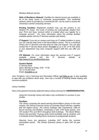 30
Wireless Network service.
Halls of Residence Network: Facilities for internet access are available in
all of the study rooms in University accommodation. This residential
network, which is provided by a commercial ISP, can be used to access the
University’s central computing services.
Printing Facilities: Registered students may use the printers in our
Student PC Areas. The costs of printing are automatically debited from
your ‘Print and Copy’ account which is created when you register for a
computer account. For more information about the printing facilities
available please visit the IT Services website (see below).
IT Support: If you are on campus and have an IT related problem or query
you can visit the Help Zone in the David Wilson Library. This is a combined
Library and IT Services one-stop-shop for help and support. You can also
contact the IT Service Desk (email: ithelp@le.ac.uk or tel: 0116 252 2253)
or your department may have computer support staff who can offer you
help.
ITS Website: For more information about the services and IT support
available please visit the IT Services website at
http://www2.le.ac.uk/offices/itservices
Contact Details
IT Service Desk
Open: Monday to Friday, 9:00 - 17:00
Tel: 0116-252-2253
Email: ithelp@le.ac.uk
John Tompkins, LILL‘s Technical and Information Officer (jet13@le.ac.uk), is also available
to deal with any problems which arise. John has a number of briefing sheets dealing with
common problems.
Library Facilities
Here is the general University statement about Library services for UNDERGRADUATES.
Using the University Library will make a key contribution to success in your
studies.
Facilities:
The Library comprises the award winning David Wilson Library on the main
campus, the Clinical Sciences Library at Leicester Royal Infirmary, together
with the Digital Library. The Library buildings offer inspirational, state-of-
the-art services and facilities, comprising in total 1700 study spaces, over
370 student PCs and Wi-Fi throughout both buildings. The David Wilson
Library also provides 13 group study rooms bookable only by students, and
a Graduate School Reading Room exclusive to postgraduate students.
Opening hours are generous; including 24/7 during the summer
examination period. The Clinical Sciences Library is open 24/7 all year
round.
 